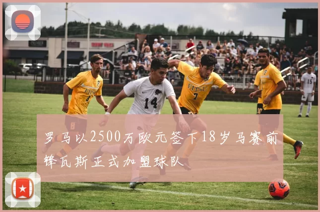 罗马以2500万欧元签下18岁马赛前锋瓦斯正式加盟球队