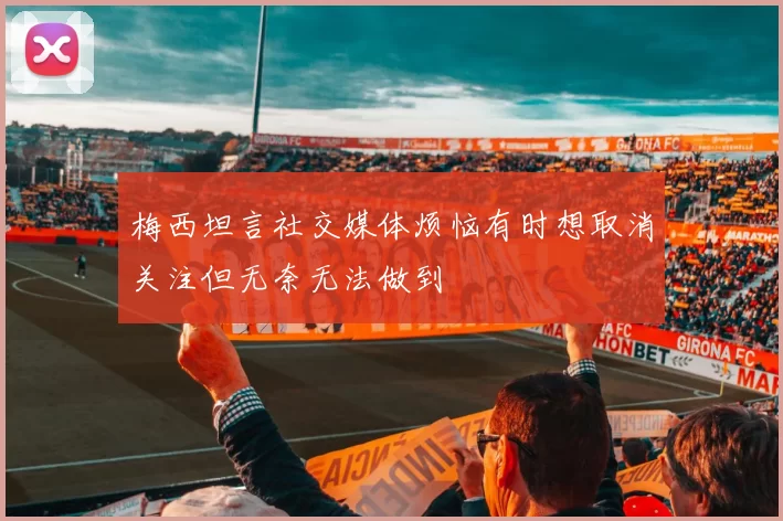 梅西坦言社交媒体烦恼有时想取消关注但无奈无法做到