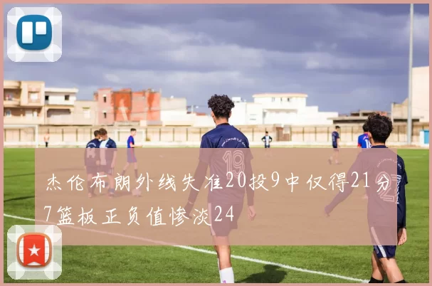杰伦布朗外线失准20投9中仅得21分7篮板正负值惨淡24