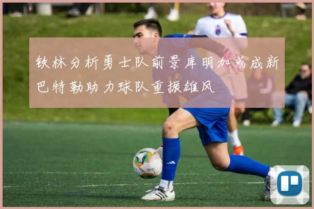 铁林分析勇士队前景库明加或成新巴特勒助力球队重振雄风