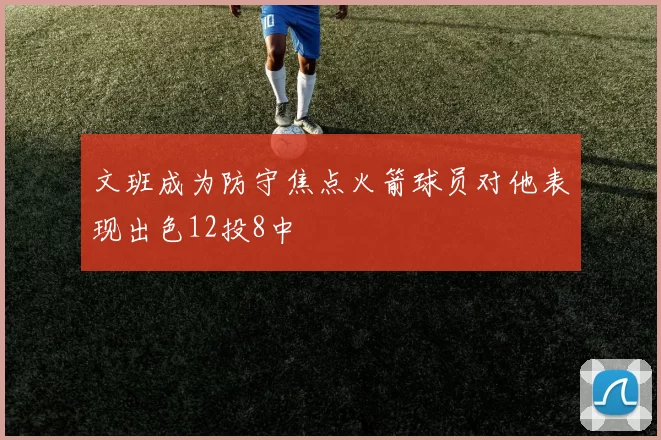 文班成为防守焦点火箭球员对他表现出色12投8中