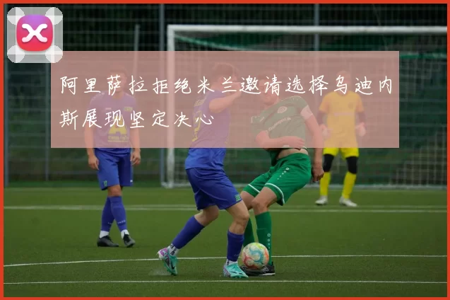 阿里萨拉拒绝米兰邀请选择乌迪内斯展现坚定决心