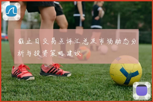 截止日交易点评汇总及市场动态分析与投资策略建议