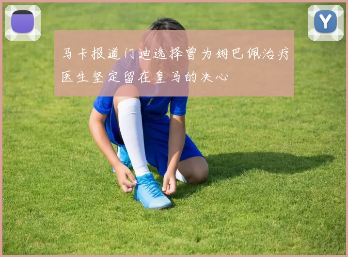 马卡报道门迪选择曾为姆巴佩治疗医生坚定留在皇马的决心