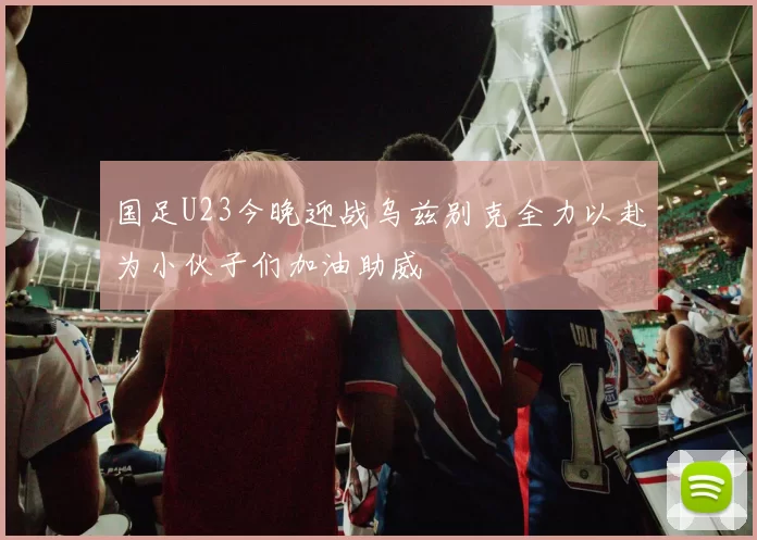 国足U23今晚迎战乌兹别克全力以赴为小伙子们加油助威