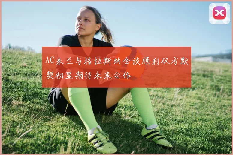 AC米兰与格拉斯纳会谈顺利双方默契初显期待未来合作