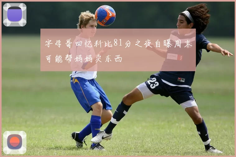 字母哥回忆科比81分之夜自曝周末可能帮妈妈卖东西
