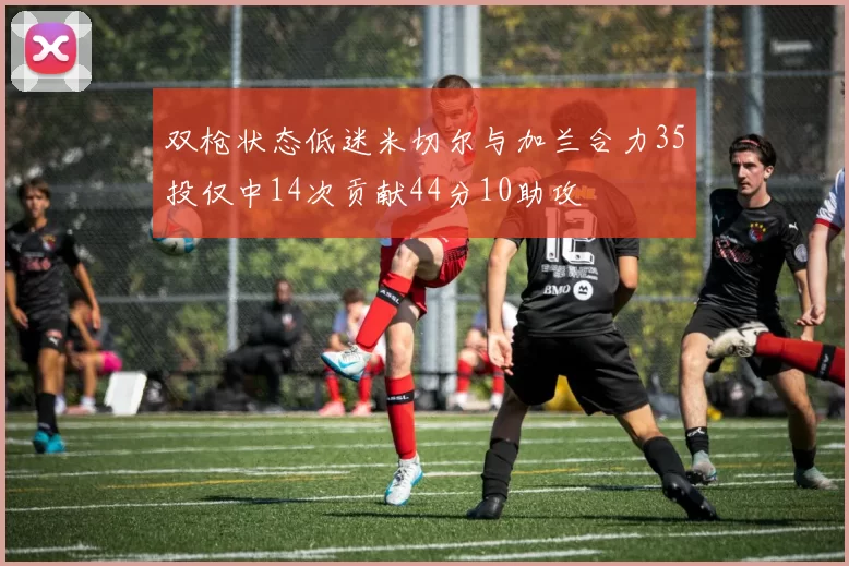 双枪状态低迷米切尔与加兰合力35投仅中14次贡献44分10助攻